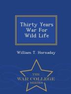 Thirty Years War For Wild Life - War College Series di William T Hornaday edito da War College Series