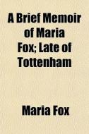 A Brief Memoir Of Maria Fox; Late Of Tottenham di Maria Fox edito da General Books Llc