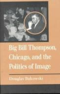 Big Bill Thompson, Chicago, and the Politics of Image di Douglas Bukowski edito da University of Illinois Press
