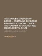 The London Catalogue of Books Containing the Books Published in London Since the Year 1800 to October 1822 [Compiled by W. Bent]. di London Catalogue edito da Rarebooksclub.com