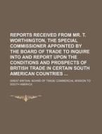 Reports Received from Mr. T. Worthington, the Special Commissioner Appointed by the Board of Trade to Inquire Into and Report Upon the Conditions and di Great Britain Board of America edito da Rarebooksclub.com