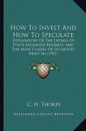 How to Invest and How to Speculate: Explanatory of the Details of Stock Exchange Business, and the Main Classes of Securities Dealt in (1901) di C. H. Thorpe edito da Kessinger Publishing
