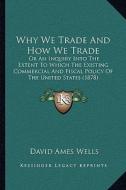Why We Trade and How We Trade: Or an Inquiry Into the Extent to Which the Existing Commercial and Fiscal Policy of the United States (1878) di David Ames Wells edito da Kessinger Publishing
