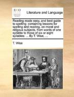 Reading Made Easy, And Best Guide To Spelling: Containing Lessons For Spelling And Reading, On Moral And Religous Subjects, From Words Of One Syllable di T. Wise edito da Gale Ecco, Print Editions