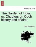The Garden of India; or, Chapters on Oudh history and affairs. di Henry Crossly Irwin edito da British Library, Historical Print Editions