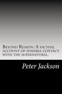 Beyond Reason: A Factual Account of Possible Contact with the Supernatural. di Peter Jackson edito da Createspace