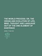 The World Process; Or, the Origin and Evolution of Life, Mind, Thought and Language Out of the One Element of Existence di Mabel P. Malter edito da Rarebooksclub.com