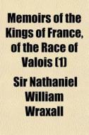 Memoirs Of The Kings Of France, Of The R di Sir Nathaniel William Wraxall edito da General Books