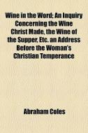 Wine In The Word; An Inquiry Concerning The Wine Christ Made, The Wine Of The Supper, Etc. An Address Before The Woman's Christian Temperance di Abraham Coles edito da General Books Llc