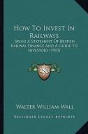 How to Invest in Railways: Being a Statement of British Railway Finance and a Guide to Investors (1903) di Walter William Wall edito da Kessinger Publishing
