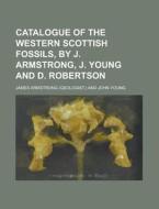 Catalogue of the Western Scottish Fossils, by J. Armstrong, J. Young and D. Robertson di James Armstrong edito da Rarebooksclub.com