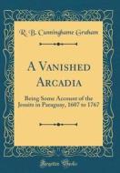 A Vanished Arcadia: Being Some Account of the Jesuits in Paraguay, 1607 to 1767 (Classic Reprint) di R. B. Cunninghame Graham edito da Forgotten Books
