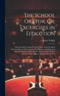 The School Orator, or, Excercises in Elocution: Theroretically Arranged; From Which, Aided by Short Practical Rules to be Committed to Memory, and Rep di James Wright edito da LEGARE STREET PR