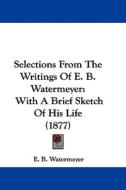 Selections from the Writings of E. B. Watermeyer: With a Brief Sketch of His Life (1877) di E. Watermeyer edito da Kessinger Publishing