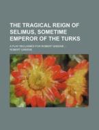 The Tragical Reign of Selimus, Sometime Emperor of the Turks; A Play Reclaimed for Robert Greene ... di Robert Greene edito da Rarebooksclub.com