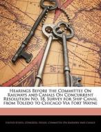 Hearings Before The Committee On Railways And Canals On Concurrent Resolution No. 18, Survey For Ship Canal From Toledo To Chicago Via Fort Wayne edito da Bibliolife, Llc