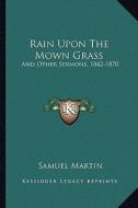 Rain Upon the Mown Grass: And Other Sermons, 1842-1870 di Samuel Martin edito da Kessinger Publishing