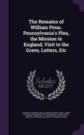 The Remains Of William Penn. Pennsylvania's Plea, The Mission To England, Visit To The Grave, Letters, Etc di George Leib Harrison edito da Palala Press