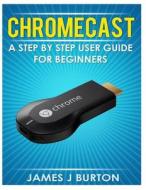 Chromecast: A Step by Step User Guide for Beginners di James J. Burton edito da Createspace