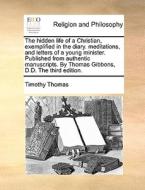The Hidden Life Of A Christian, Exemplified In The Diary. Meditations, And Letters Of A Young Minister. Published From Authentic Manuscripts. By Thoma di Timothy Thomas edito da Gale Ecco, Print Editions