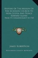 History of the Mission of the Secession Church to Nova Scotia and Prince Edward Island: From Its Commencement in 1765 di James Robertson edito da Kessinger Publishing