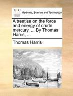 A Treatise On The Force And Energy Of Crude Mercury. ... By Thomas Harris, di Thomas Harris edito da Gale Ecco, Print Editions