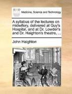 A Syllabus Of The Lectures On Midwifery, Delivered At Guy's Hospital, And At Dr. Lowder's And Dr. Haighton's Theatre, ... di John Haighton edito da Gale Ecco, Print Editions