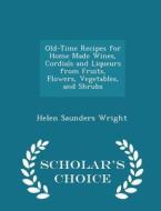 Old-time Recipes For Home Made Wines, Cordials And Liqueurs From Fruits, Flowers, Vegetables, And Shrubs - Scholar's Choice Edition di Helen Saunders Wright edito da Scholar's Choice