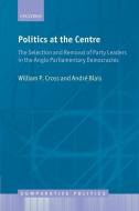 Politics at the Centre: The Selection and Removal of Party Leaders in the Anglo Parliamentary Democracies di William P. Cross, Andre Blais edito da OXFORD UNIV PR