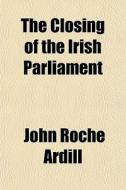 The Closing Of The Irish Parliament di John Roche Ardill edito da General Books Llc