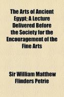 The Arts Of Ancient Egypt; A Lecture Delivered Before The Society For The Encouragement Of The Fine Arts di Sir William Matthew Flinders Petrie edito da General Books Llc