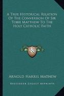 A True Historical Relation of the Conversion of Sir Tobie Matthew to the Holy Catholic Faith di Arnold Harris Mathew edito da Kessinger Publishing