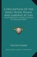 A Description of the Kingacentsa -A Centss Royal Palace and Gardens at Loo: Together with a Short Account of Holland (1699) di Walter Harris edito da Kessinger Publishing