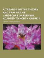 A Treatise On The Theory And Practice Of Landscape Gardening, Adapted To North America di Andrew Jackson Downing edito da Theclassics.us