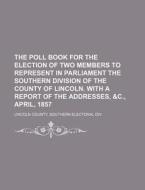 The Poll Book for the Election of Two Members to Represent in Parliament the Southern Division of the County of Lincoln. with a Report of the Addresse di Southern Electoral Lincoln County edito da Rarebooksclub.com