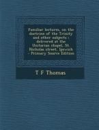 Familiar Lectures, on the Doctrine of the Trinity and Other Subjects; Delivered at the Unitarian Chapel, St. Nicholas Street, Ipswich di T. F. Thomas edito da Nabu Press