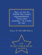 How We Are To Fulfill Our Lord's Commandment, Love Your Enemies, In A Time Of War - War College Series di Henry W 1814-1882 Bellows edito da War College Series