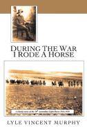During the War I Rode a Horse di Lyle Vincent Murphy edito da AuthorHouse UK