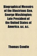 Biographical Memoirs Of The Illustrious Gen. George Washington; Late President Of The United States Of America. &c, &c. di Thomas Condie edito da General Books Llc