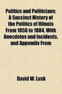 Politics And Politicians; A Succinct History Of The Politics Of Illinois From 1856 To 1884, With Anecdotes And Incidents, And Appendix From di David W. Lusk edito da General Books Llc