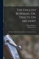 The English Bowman, Or, Tracts On Archery: To Which Is Added the Second Part of the Bowman's Glory di William Wood, Thomas Roberts edito da LEGARE STREET PR