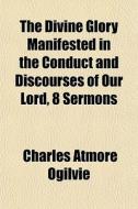 The Divine Glory Manifested In The Conduct And Discourses Of Our Lord, 8 Sermons di Charles Atmore Ogilvie edito da General Books Llc