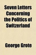Seven Letters Concerning The Politics Of Switzerland di George Grote edito da General Books Llc