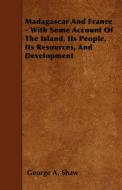 Madagascar And France - With Some Account Of The Island, Its People, Its Resources, And Development di George A. Shaw edito da Lundberg Press