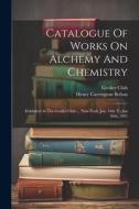 Catalogue Of Works On Alchemy And Chemistry: Exhibited At The Grolier Club ... New-york, Jan. 16th To Jan 26th, 1891 di Grolier Club edito da LEGARE STREET PR