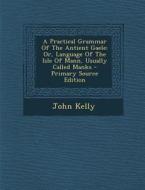A Practical Grammar of the Antient Gaele: Or, Language of the Isle of Mann, Usually Called Manks - Primary Source Edition di John Kelly edito da Nabu Press