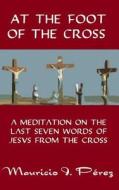 At the Foot of the Cross: A Meditation on the Seven Last Words of Jesus from the Cross di Mauricio I. Perez edito da Createspace
