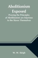 Abolitionism Exposed; Proving the Principles of Abolitionism are Injurious to the Slaves Themselves, Destructive to This Nation, and Contrary to the E di W. W. Sleigh edito da Alpha Editions