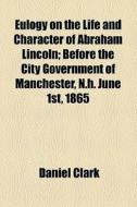 Eulogy On The Life And Character Of Abraham Lincoln; Before The City Government Of Manchester, N.h. June 1st, 1865 di Daniel Clark edito da General Books Llc