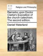 Remarks Upon Doctor Clarke's Exposition Of The Church-catechism. The Second Edition. di Daniel Waterland edito da Gale Ecco, Print Editions